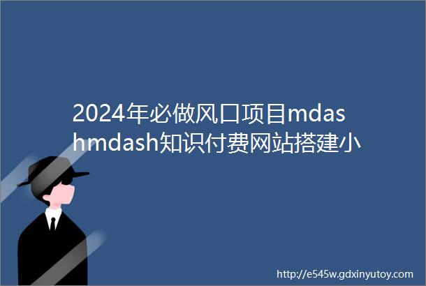 2024年必做风口项目mdashmdash知识付费网站搭建小白快速翻身实现躺赚拒绝韭菜逆风翻盘